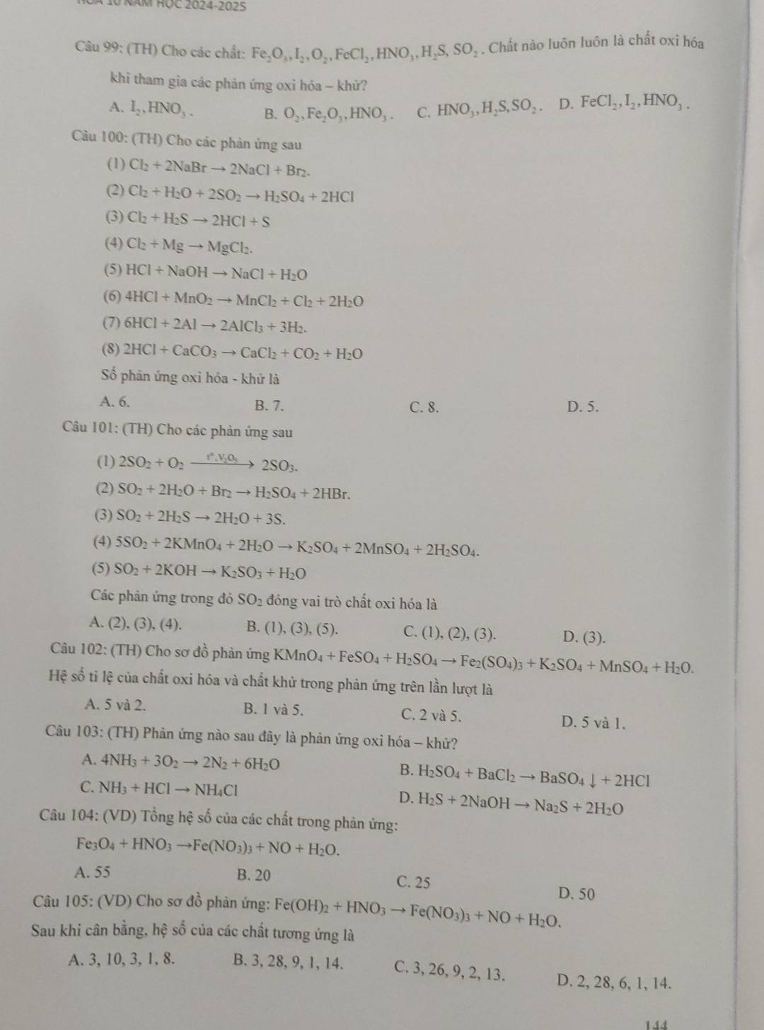 NăM HỌC 2024-2025
Câu 99: (TH) Cho các chất: Fe_2O_3,I_2,O_2,FeCl_2,HNO_3,H_2S,SO_2. Chất nào luôn luôn là chất oxi hóa
khi tham gia các phản ứng oxi hóa - khử?
A. I_2,HNO_3. B. O_2,Fe_2O_3,HNO_3. C. HNO_3,H_2S,SO_2 D. FeCl_2,I_2,HNO_3.
Cầu 100: (TH) Cho các phản ứng sau
(1) Cl_2+2NaBrto 2NaCl+Br_2.
(2) Cl_2+H_2O+2SO_2to H_2SO_4+2HCl
(3) Cl_2+H_2Sto 2HCl+S
(4) Cl_2+Mgto MgCl_2.
(5) HCl+NaOHto NaCl+H_2O
(6) 4HCl+MnO_2to MnCl_2+Cl_2+2H_2O
(7) 6HCl+2Alto 2AlCl_3+3H_2.
(8) 2HCl+CaCO_3to CaCl_2+CO_2+H_2O
Số phân ứng oxi hóa - khử là
A. 6. B. 7. C. 8. D. 5.
Câu 101: (TH) Cho các phản ứng sau
(1) 2SO_2+O_2xrightarrow f°,V_2O_3.2SO_3.
(2) SO_2+2H_2O+Br_2to H_2SO_4+2HBr.
(3) SO_2+2H_2Sto 2H_2O+3S.
(4) 5SO_2+2KMnO_4+2H_2Oto K_2SO_4+2MnSO_4+2H_2SO_4.
(5) SO_2+2KOHto K_2SO_3+H_2O
Các phản ứng trong đó SO_2 đóng vai trò chất oxi hóa là
A. (2), (3), (4). B. (1), (3), (5). C. (1), (2), (3). D. (3).
Câu 102: (TH) Cho sơ đồ phản ứng KMnO_4+FeSO_4+H_2SO_4to Fe_2(SO_4)_3+K_2SO_4+MnSO_4+H_2O.
Hệ số tỉ lệ của chất oxi hóa và chất khử trong phản ứng trên lần lượt là
A. 5 và 2. B. 1 và 5. C. 2 và 5. D. 5 và 1.
Câu 103: (TH) Phản ứng nào sau đây là phản ứng oxi hóa - khử?
A. 4NH_3+3O_2to 2N_2+6H_2O B. H_2SO_4+BaCl_2to BaSO_4downarrow +2HCl
C. NH_3+HClto NH_4Cl D. H_2S+2NaOHto Na_2S+2H_2O
Câu 104: (VD) Tổng hệ số của các chất trong phản ứng:
Fe_3O_4+HNO_3to Fe(NO_3)_3+NO+H_2O.
A. 55 B. 20 C. 25 D. 50
Câu 105: (VD) Cho sơ đồ phản ứng: Fe(OH)_2+HNO_3to Fe(NO_3)_3+NO+H_2O.
Sau khi cân bằng, hệ số của các chất tương ứng là
A. 3,10, 3,1,8. B. 3, 28, 9, 1, 14. C. 3, 26, 9, 2, 13. D. 2, 28, 6, 1, 14.
144