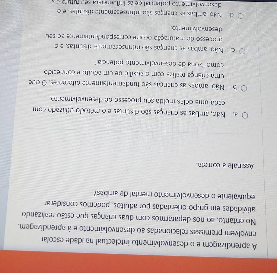 A aprendizagem e o desenvolvimento intelectual na idade escolar
envolvem premissas relacionadas ao desenvolvimento e à aprendizagem.
No entanto, ao nos depararmos com duas crianças que estão realizando
atividades em grupo orientadas por adultos, podemos considerar
equivalente o desenvolvimento mental de ambas?
Assinale a correta.
a. Não, ambas as crianças são distintas e o método utilizado com
cada uma delas molda seu processo de desenvolvimento.
b. Não, ambas as crianças são fundamentalmente diferentes. O que
uma criança realiza com o auxílio de um adulto é conhecido
como “zona de desenvolvimento potencial”.
c. Não, ambas as crianças são intrinsecamente distintas, e o
processo de maturação ocorre correspondentemente ao seu
desenvolvimento.
d. Não, ambas as crianças são intrinsecamente distintas, e o
desenvolvimento potencial delas influenciará seu futuro e a