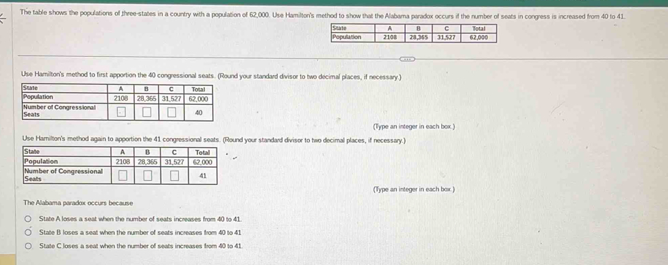 The table shows the populations of three-states in a country with a population of 62,000. Use Hamilton'ts in congress is increased from 40 to 41.
Use Hamilton's method to first apportion the 40 congressional seats. (Round your standard divisor to two decimal places, if necessary.)
(Type an integer in each box.)
Use Harilton's method again to apportion the ound your standard divisor to two decimal places, if necessary.)
(Type an integer in each box.)
The Alabama paradox occurs because
State A loses a seat when the number of seats increases from 40 to 41
State B loses a seat when the number of seats increases from 40 to 41
State C loses a seat when the number of seats increases from 40 to 41