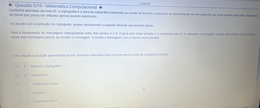 0:04:39
* Questão 5/10 - Matemática Computacional
Conforme abordado na Aula 05, a criptografia é a área da matemática destinada ao estudo de técnicas e princípios de transformação da informação de sua forma orginal para outra, inimingível
de forma que possa ser utilizada apenas quando autorizado.
De acordo com a definição de criptografia, analise atentamente a seguinte situação apresentada abaixo:
Para a transmissão de mensagens criptografadas entre dois pontos A e B, A gera uma chave privada e a encaminha para B. A criptografa a mensagem usando esta mesma chave privada e
envia esta mensagem para B, ao receber a mensagem, B decifra a mensagem com a mesma chave privada
Com relação a situação apresentada acima, assinale a alternativa que corresponde ao modo de criptografia utilizado
A Resumo Criptográfico
B Assimétrico
Certificação Digital:
D Simétrico
E Assinatura Digital