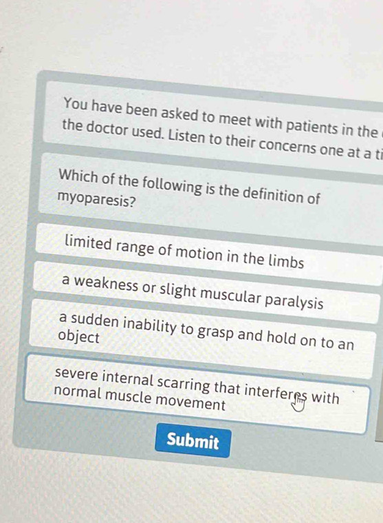 You have been asked to meet with patients in the
the doctor used. Listen to their concerns one at a ti
Which of the following is the definition of
myoparesis?
limited range of motion in the limbs
a weakness or slight muscular paralysis
a sudden inability to grasp and hold on to an
object
severe internal scarring that interferes with
normal muscle movement
Submit