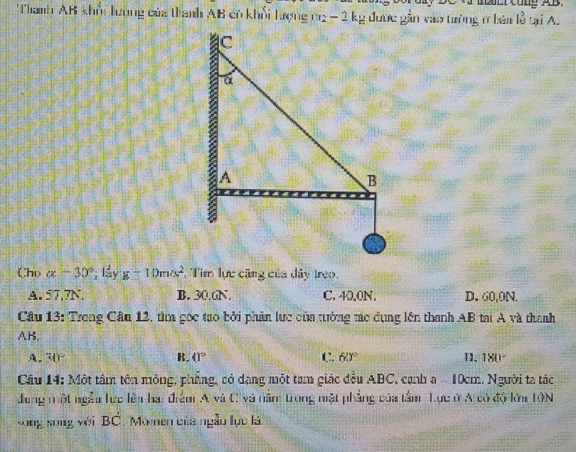 bbbt Cong AB.
Thanh AB khổi Tương của thanh AB có khổi hượng m2 - 2 kg được gần vào tường ở bản lễ tại A.
Chp alpha -30°; láy g-10m/s^2 Tim lực căng của dây treo.
A. 57,7N. B. 30.6N. C. 40.0N. D. 60,0N.
Câu 13: Trong Cân 12, tìm gọc tạo bởi phản lực của tường tác dụng lên thanh AB tại A và thanh
AB.
A. 3()^2 K. (1° C. 60° 11. 180°
Cầu 14: Một tâm tên mỏng, phẳng, có dạng một tam giác đều ABC, cạnh a - 10m. Người ta tác
dung một ngẫi lực lên hai điểm A và C và năm trong mặt phẳng của tầm Tực ở A có độ lới 10N
sōng sòng với BC. Moen của ngẫu lực là