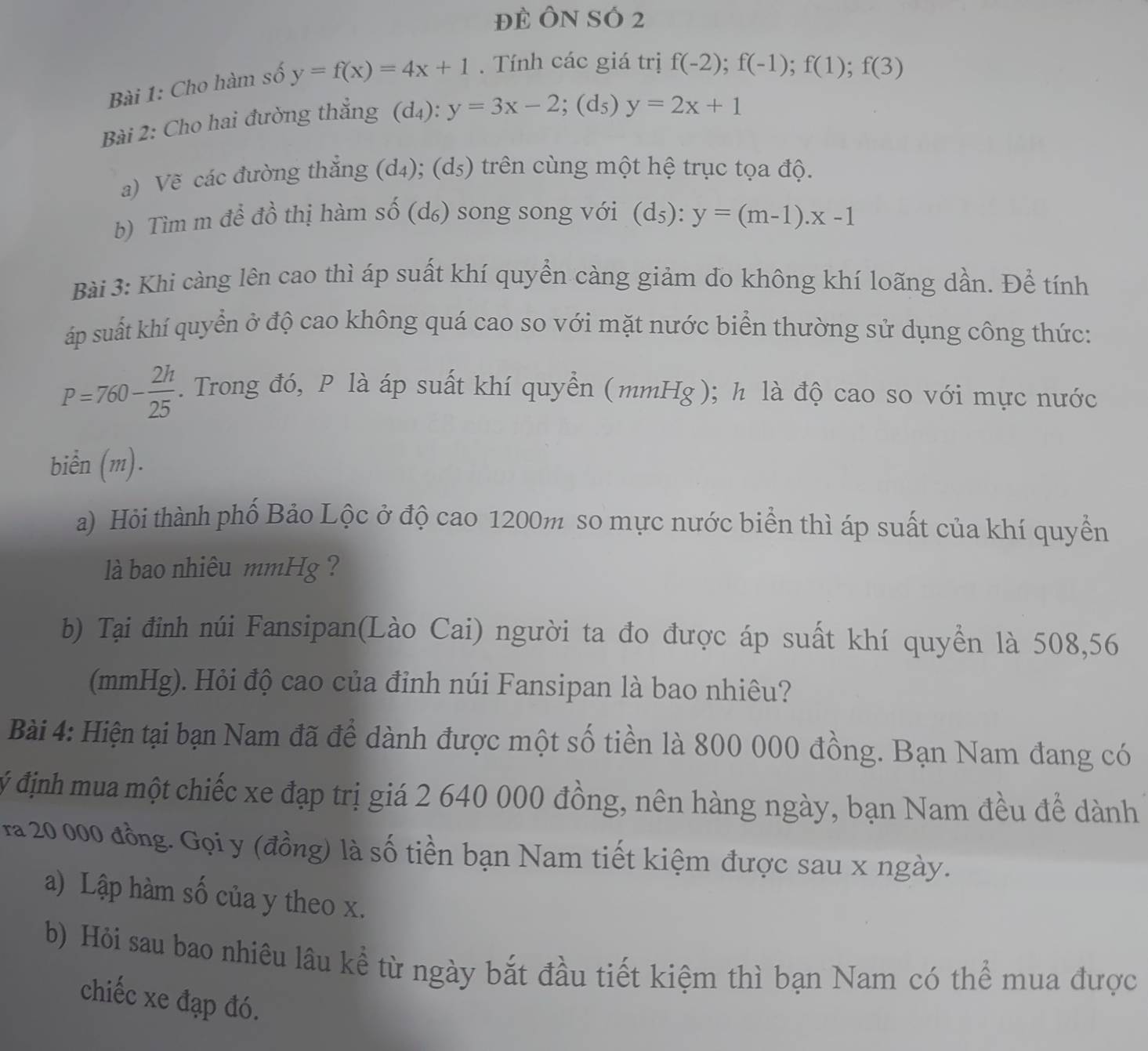 Đẻ ÔN SÓ 2
Bài 1: Cho hàm số y=f(x)=4x+1. Tính các giá trị f(-2);f(-1);f(1);f(3)
Bài 2: Cho hai đường thắng (d_4):y=3x-2;(d_5)y=2x+1
a) Vẽ các đường thắng (d_4);(d_5) trên cùng một hệ trục tọa độ.
b) Tìm m để đồ thị hàm số (d₆) song song với (d_5):y=(m-1).x-1
Bài 3: Khi càng lên cao thì áp suất khí quyền càng giảm do không khí loãng dần. Đề tính
áp suất khí quyển ở độ cao không quá cao so với mặt nước biển thường sử dụng công thức:
P=760- 2h/25 . Trong đó, P là áp suất khí quyền (mmHg); h là độ cao so với mực nước
biển (m).
a) Hội thành phố Bảo Lộc ở độ cao 1200m so mực nước biển thì áp suất của khí quyền
là bao nhiêu mmHg ?
b) Tại đỉnh núi Fansipan(Lào Cai) người ta đo được áp suất khí quyền là 508,56
(mmHg). Hỏi độ cao của đỉnh núi Fansipan là bao nhiêu?
Bài 4: Hiện tại bạn Nam đã để dành được một số tiền là 800 000 đồng. Bạn Nam đang có
ý định mua một chiếc xe đạp trị giá 2 640 000 đồng, nên hàng ngày, bạn Nam đều để dành
ra 20 000 đồng. Gọi y (đồng) là số tiền bạn Nam tiết kiệm được sau x ngày.
a) Lập hàm số của y theo x.
b) Hỏi sau bao nhiêu lâu kể từ ngày bắt đầu tiết kiệm thì bạn Nam có thể mua được
chiếc xe đạp đó.