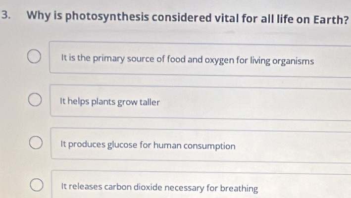 Why is photosynthesis considered vital for all life on Earth?
It is the primary source of food and oxygen for living organisms
It helps plants grow taller
It produces glucose for human consumption
It releases carbon dioxide necessary for breathing