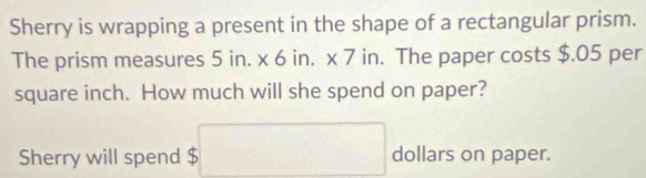 Sherry is wrapping a present in the shape of a rectangular prism. 
The prism measures s 5 in. x 6 in. x 7 in. The paper costs $.05 per
square inch. How much will she spend on paper? 
Sherry will spend $ $□ dollars on paper.