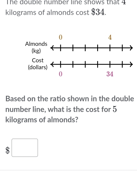 The double number line shows that 4
kilograms of almonds cost $34. 
Based on the ratio shown in the double 
number line, what is the cost for 5
kilograms of almonds? 
□