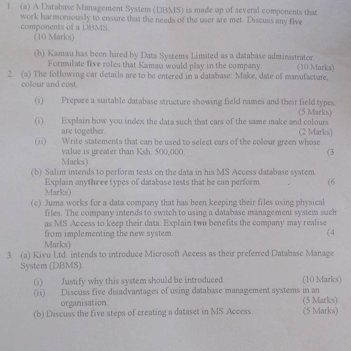 A Database Management System (DBMS) is made up of several components that 
work harmoniously to ensure that the needs of the user are met. Discuss any five 
components of a DBMS. 
(10 Marks) 
(b) Kamau has been hired by Data Systems Limited as a database administrator. 
Formulate five roles that Kamau would play in the company. (10 Marks) 
2. (a) The following car details are to be entered in a database: Make, date of manufacture, 
colour and cost. 
(i) Prepare a suitable database structure showing field names and their field types. 
(5 Marks) 
(i) Explain how you index the data such that cars of the same make and colours 
are together. (2 Marks) 
(ii) Write statements that can be used to select cars of the colour green whose 
value is greater than Ksh. 500,000. (3 
Marks) 
(b) Salim intends to perform tests on the data in his MS Access database system. 
Explain anythree types of database tests that he can perform. (6 
Marks) 
(c) Juma works for a data company that has been keeping their files using physical 
files. The company intends to switch to using a database management system such 
as MS Access to keep their data. Explain two benefits the company may realise 
from implementing the new system. (4 
Marks) 
3. (a) Kivu Ltd. intends to introduce Microsoft Access as their preferred Database Manage 
System (DBMS). 
(i) Justify why this system should be introduced. (10 Marks) 
(ii) Discuss five disadvantages of using database management systems in an 
organisation. (5 Marks) 
(b) Discuss the five steps of creating a dataset in MS Access. (5 Marks)