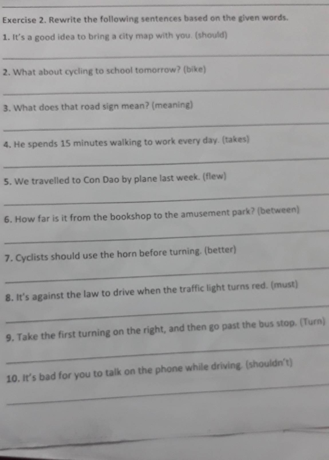 Rewrite the following sentences based on the given words. 
1. It's a good idea to bring a city map with you. (should) 
_ 
2. What about cycling to school tomorrow? (bike) 
_ 
3. What does that road sign mean? (meaning) 
_ 
4. He spends 15 minutes walking to work every day. (takes) 
_ 
5. We travelled to Con Dao by plane last week. (flew) 
_ 
6. How far is it from the bookshop to the amusement park? (between) 
_ 
_ 
7. Cyclists should use the horn before turning. (better) 
_ 
8. It's against the law to drive when the traffic light turns red. (must) 
_ 
9. Take the first turning on the right, and then go past the bus stop. (Turn) 
_ 
10. It’s bad for you to talk on the phone while driving. (shouldn't)