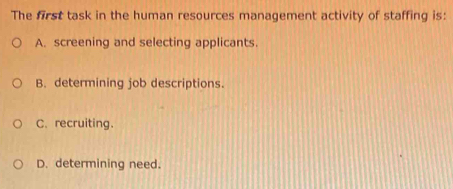 The first task in the human resources management activity of staffing is:
A. screening and selecting applicants.
B. determining job descriptions.
C. recruiting.
D. determining need.