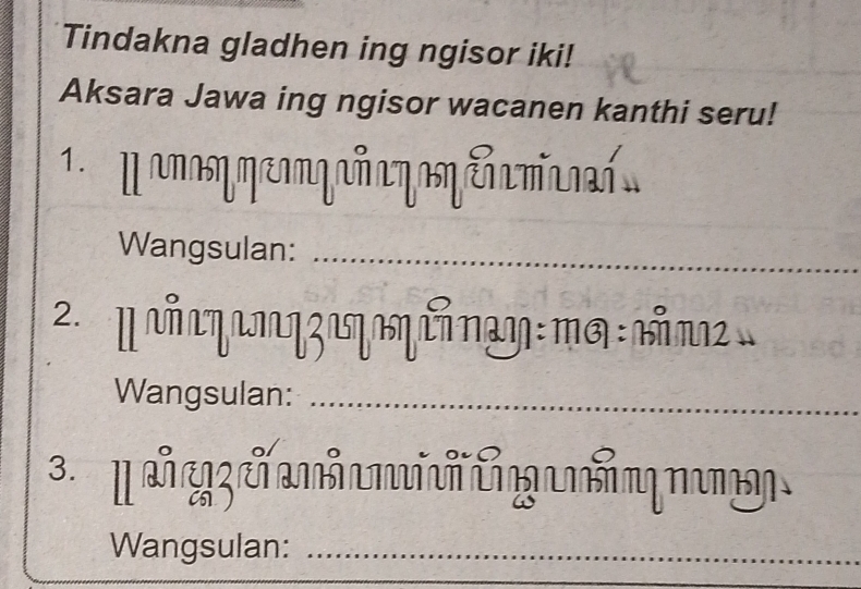 Tindakna gladhen ing ngisor iki! 
Aksara Jawa ing ngisor wacanen kanthi seru! 
1 M ano meonqañ a yoηeñamia 
Wangsulan:_ 
2.α ηʒιηηίηαη : πg : ιπ
Wangsulan:_ 
3. 
Wangsulan:_