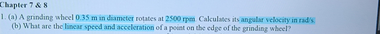 Chapter 7 & 8 
1. (a) A grinding wheel 0.35 m in diameter rotates at 2500 rpm. Calculates its angular velocity in rad/s. 
(b) What are the linear speed and acceleration of a point on the edge of the grinding wheel?