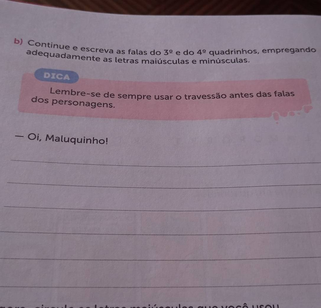 Continue e escreva as falas do 3^(_ circ) e do 4^(_ circ) quadrinhos, empregando 
adequadamente as letras maiúsculas e minúsculas. 
DICA 
Lembre-se de sempre usar o travessão antes das falas 
dos personagens. 
— Oi, Maluquinho! 
_ 
_ 
_ 
_ 
_ 
_