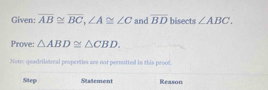 Given: overline AB≌ overline BC, ∠ A≌ ∠ C and overline BD bisects ∠ ABC. 
Prove: △ ABD≌ △ CBD. 
Note: quadrilateral properties are not permitted in this proof. 
Step Statement Reason