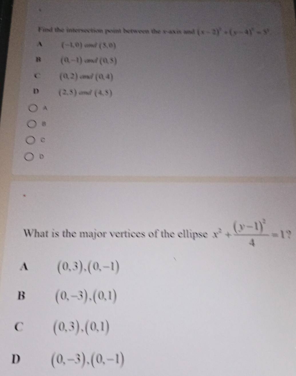 Find the intersection point between the x-axis and (x-2)^2+(y-4)^2=3^2
A (-1,0) and (3,0)
B (0,-1) and (0,5)
C (0,2) cnd (0,4)
D (2,5) and (4,5)
A
B
D
What is the major vertices of the ellipse x^2+frac (y-1)^24=1 ?
A (0,3),(0,-1)
B (0,-3),(0,1)
C (0,3),(0,1)
D (0,-3),(0,-1)