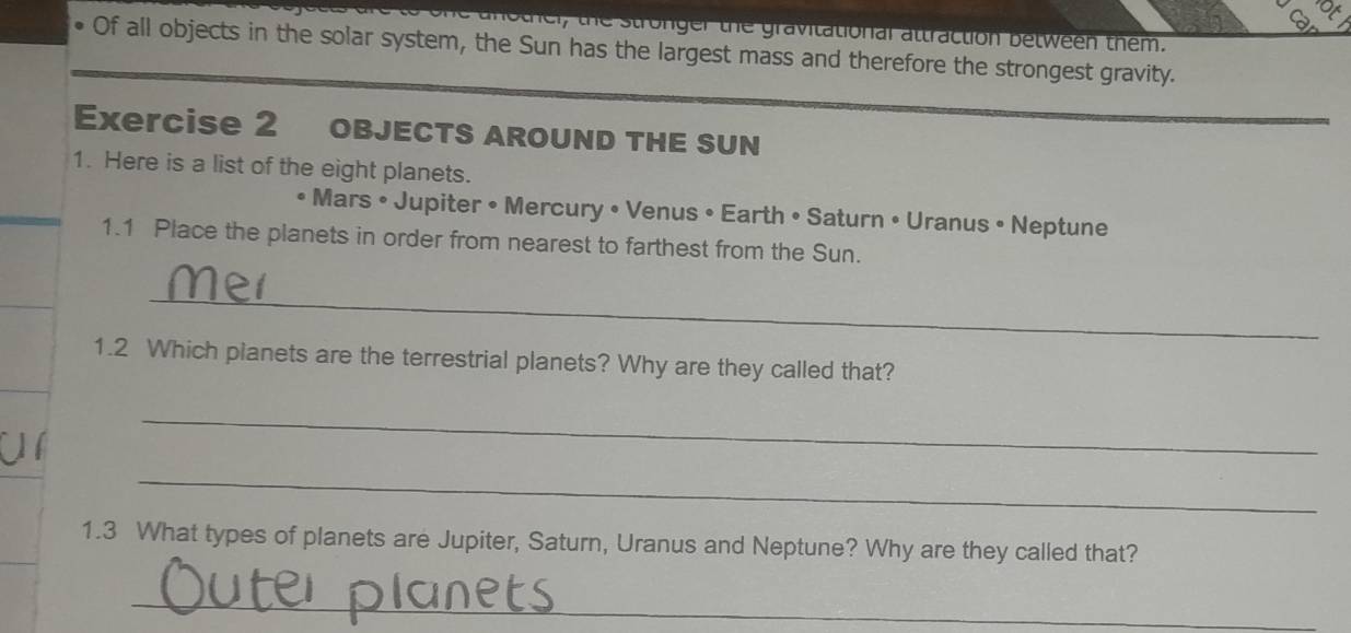 thel, the stronger the gravitational attraction between them. 
Of all objects in the solar system, the Sun has the largest mass and therefore the strongest gravity. 
Exercise 2 objects aRound thE sun 
1. Here is a list of the eight planets. 
• Mars • Jupiter • Mercury • Venus • Earth • Saturn • Uranus • Neptune 
1.1 Place the planets in order from nearest to farthest from the Sun. 
_ 
1.2 Which planets are the terrestrial planets? Why are they called that? 
_ 
_ 
1.3 What types of planets are Jupiter, Saturn, Uranus and Neptune? Why are they called that? 
_