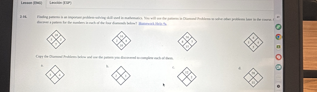 Lesson (ENG) Lección (ESP) 
a 
2-16. Finding patterns is an important problem-solving skill used in mathematics. You will use the patterns in Diamond Problems to solve other problems later in the course. ( 
discover a pattern for the numbers in each of the four diamonds below? Homework Help %
10
16
5 2
56
4
2 8
8 ,
7
1 1
10
15
5
Copy the Diamond Problems below and use the pattern you discovered to complete each of them. 
a 
b. 
C.
3 4
2 3