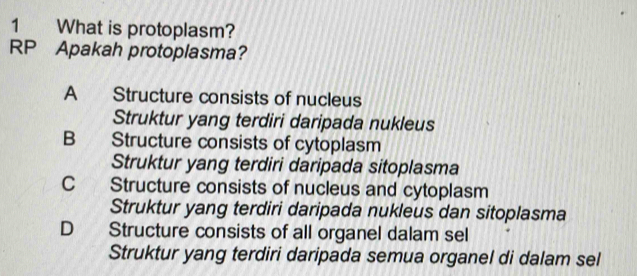 What is protoplasm?
RP Apakah protoplasma?
A Structure consists of nucleus
Struktur yang terdiri daripada nukleus
B Structure consists of cytoplasm
Struktur yang terdiri daripada sitoplasma
C Structure consists of nucleus and cytoplasm
Struktur yang terdiri daripada nukleus dan sitoplasma
D Structure consists of all organel dalam sel
Struktur yang terdiri daripada semua organel di dalam sel