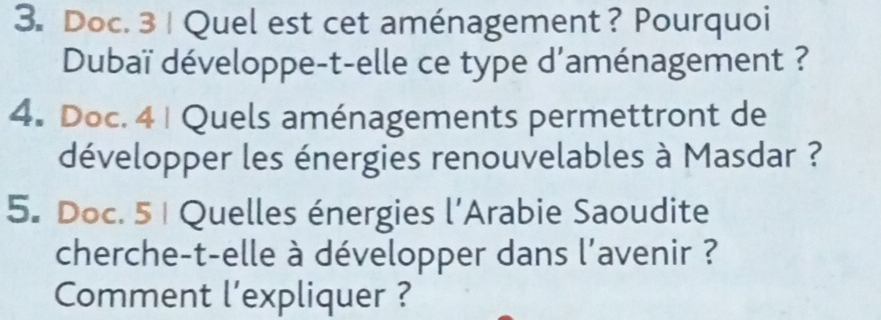 Doc. 3 | Quel est cet aménagement? Pourquoi 
Dubaï développe-t-elle ce type d'aménagement ? 
4. Doc. 4 | Quels aménagements permettront de 
développer les énergies renouvelables à Masdar ? 
5. Doc. 5 | Quelles énergies l'Arabie Saoudite 
cherche-t-elle à développer dans l'avenir ? 
Comment l'expliquer ?