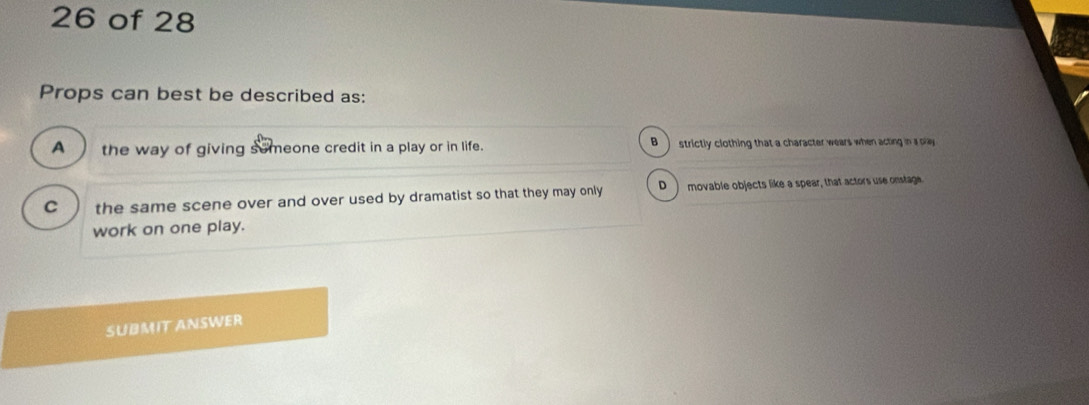 of 28
Props can best be described as:
A the way of giving semeone credit in a play or in life. B ) strictly clothing that a character wears when acting in a pay
C the same scene over and over used by dramatist so that they may only D ) movable objects like a spear, that actors use onstage.
work on one play.
SUBMIT ANSWER