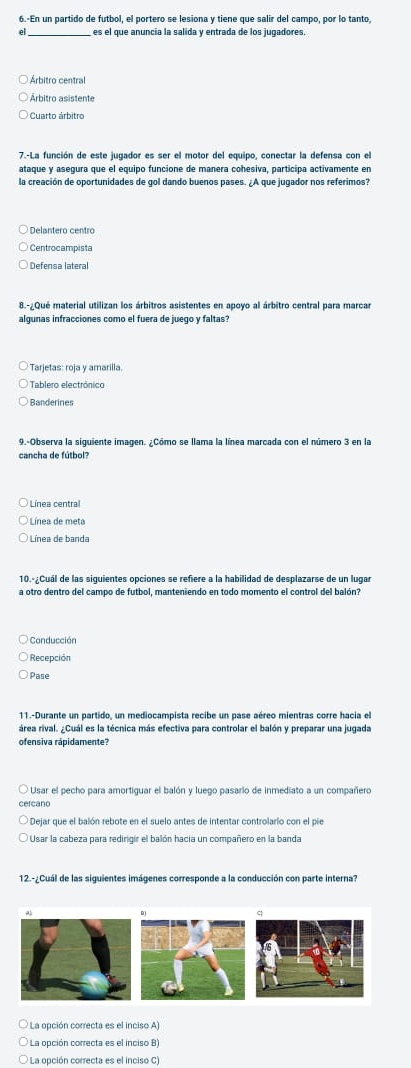 6.-En un partido de futbol, el portero se lesiona y tiene que salir del campo, por lo tanto,
el es el que anuncia la salida y entrada de los jugadores.
Árbitro central
Árbitro asistente
Cuarto árbitro
7.-La función de este jugador es ser el motor del equipo, conectar la defensa con el
ataque y asegura que el equipo funcione de manera cohesiva, participa activamente en
la creación de oportunidades de gol dando buenos pases. ¿A que jugador nos referimos?
Centrocampista
Defensa lateral
8.-¿Qué material utilizan los árbitros asistentes en apoyo al árbitro central para marcar
algunas infracciones como el fuera de juego y faltas?
Tarjetas: roja y amarilia.
Tablero electrônico
Banderines
9.-Observa la siguiente imagen. ¿Cómo se llama la línea marcada con el número 3 en la
cancha de fútbol?
Línea central
* Línea de meta
Línea de banda
10.º¿Cuál de las siguientes opciones se refiere a la habilidad de desplazarse de un lugar
a otro dentro del campo de futbol, manteniendo en todo momento el control del balón?
Conducción
Recepción
Pase
11.-Durante un partido, un mediocampista recibe un pase aéreo mientras corre hacia el
área rival. ¿Cuál es la técnica más efectiva para controlar el balón y preparar una jugada
ofensiva rápidamente?
Usar el pecho para amortiguar el balón y luego pasario de inmediato a un compañero
cercano
Ol Dejar que el balón rebote en el suelo antes de intentar controlarlo con el pie
O Usar la cabeza para redirigir el balón hacia un compañero en la banda
12.-¿Cuál de las siguientes imágenes corresponde a la conducción con parte interna?
q
* La opción correcta es el inciso A)
La opción correcta es el inciso B)
* La opción correcta es el inciso C)