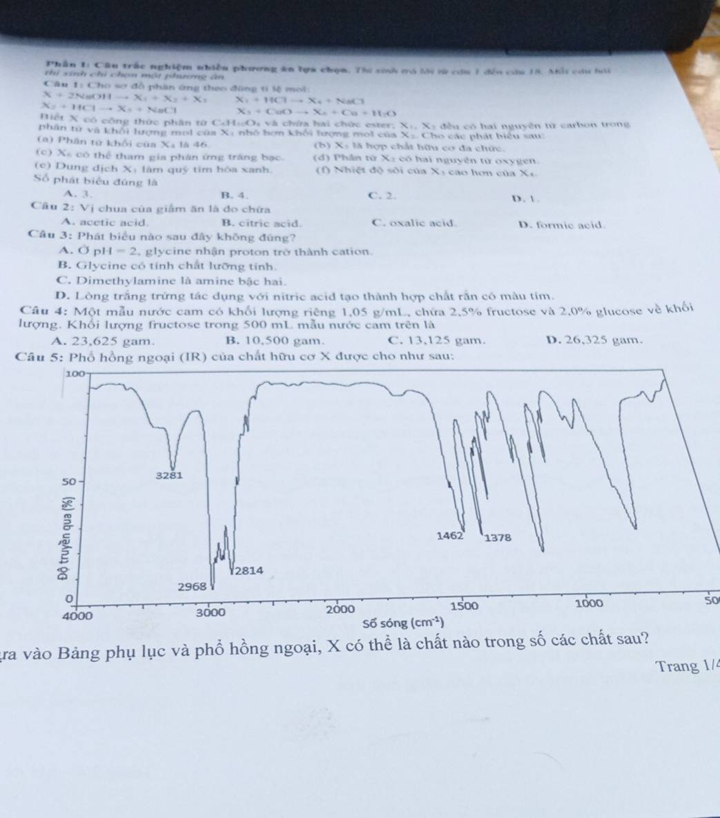 Phần 1: Cầu trấc nghiệm nhiều phương ăn lựa chọn. Thi sinh mó lới tử cứa 3 đến cu 18. Nhổi cầu hái
thi sinh chi chọn một phương ân
Câu 1:Ch_1 6 sơ đồ phân ứng theo đông ti lệ mol:
X+2NaOHto X_1+X_2+X_1 X_1+11C1to X_4+NaC1
X_2+HClto X_s+NaCl X_3+CuOto X_6+Cu+H_2O
Biết X có công thức phân từ C.HwO_4vl là chứa hai chức ester; X:, X: đều có hai nguyên từ carbon trong
phân từ và khối lượng moi của Xi nhỏ bơn khối lượng moi của X.. Cho các phát biểu sau:
(a) Phân tử khối của Xã là 46. (b) X: là hợp chất hữu cơ đa chức.
(c) Xã có thể tham gia phân ứng trắng bạc. (d) Phân tử X2 có hai nguyên tử oxygen.
(c) Dung dịch Xị lâm quý tim hóa xanh. (f) Nhiệt độ sối của X: cao hơn của Xx
Số phát biểu đúng là
A. 3. B. 4. C. 2. D. 
Câu 2:Vi chua của giám ăn là do chứa
A. acetic acid. B. citric acid. C. oxalic acid D. formic acid.
Câu 3: Phát biểu nào sau đây không đúng?
A. Ở pl 4=2 , glycine nhận proton trở thành cation.
B. Glycine có tính chất lưỡng tinh.
C. Dimethylamine là amine bậc hai.
D. Lòng trắng trứng tác dụng với nitric acid tạo thành hợp chất rằn có màu tím.
Câu 4: Một mẫu nước cam có khối lượng riêng 1,05 g/mL, chứa 2.5% fructose và 2.0% glucose về khối
lượng. Khối lượng fructose trong 500 mL mẫu nước cam trên là
A. 23,625 gam. B. 10,500 gam. C. 13,125 gam. D. 26,325 gam.
Câu 5: Phổ hồng ngoại (IR) của chất hữu cơ X được cho như sau:
so
ựa vào Bảng phụ lục và phổ hồng ngoại, X có thể là chất nào trong số các chất sau?
Trang 1/4