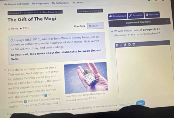 My Account and Classes My Assignments My Performance The Library 
Assignment in progress for ELA - Mrs. Hawkins- 751 Due September 29, 2024 
The Gift of The Magi ◀ Read Aloud Annotate + Transkate 
O. Henry 1905 Font Size Medium Assessment Questions 
^ 
4. What is the purpose of paragraph 5's 
O. Henry (1862-1910), who was born William Sydney Porter, was an discussion of the name "Dillingham"? 
American author who wrote hundreds of short stories. He is known 
for his wit, wordplay, and twist endings. B I 
As you read, take notes about the relationship between Jim and 
Della. 
1 One dollar and eighty-seven cents. 
That was all. And sixty cents of it was 
in pennies. Pennies saved one and 
two at a time by bulldozing the groce 
and the vegetable man and the 
butcher until one's cheeks burned 
with the silent imputation of 
parsimony ₹ that such close dealing licensed under CC BY 2.0. Insomnia. by Lauren H 
implied. Three times Della counted it. 
Thí okies. By continuing to use this site, you are agreeing to our use of cookies. Privacy Polcy 
__Okay