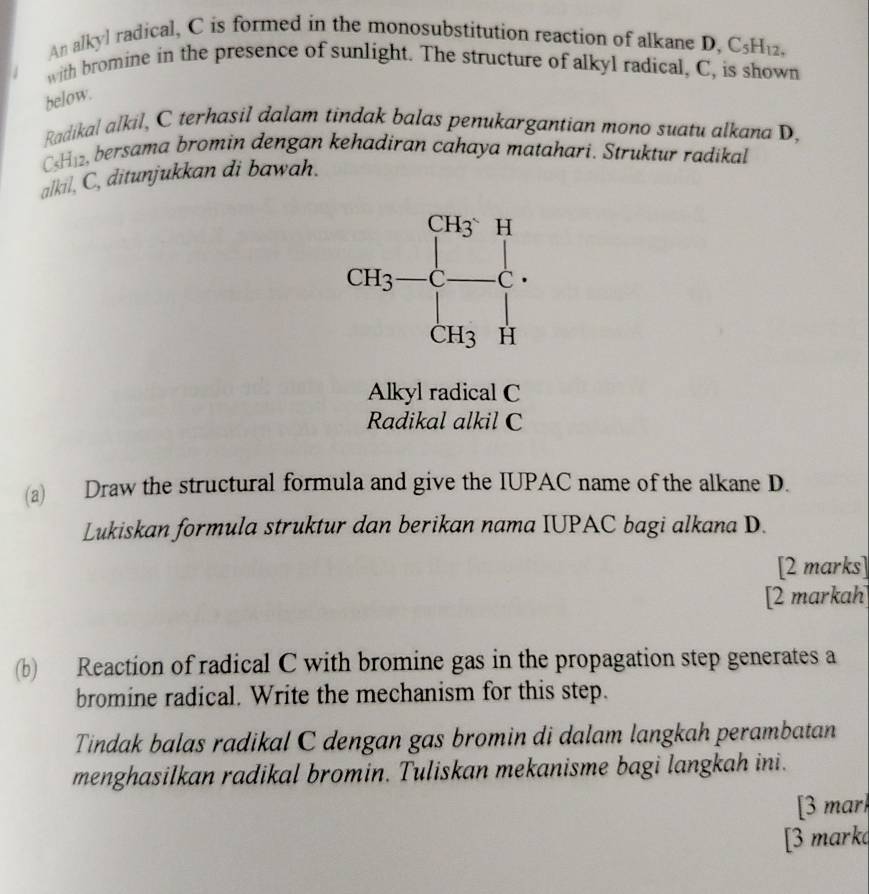 An alkyl radical, C is formed in the monosubstitution reaction of alkane D. C_5H_12,
with bromine in the presence of sunlight. The structure of alkyl radical, C, is shown
below.
Radikal alkil, C terhasil dalam tindak balas penukargantian mono suatu alkana D,
CH12, bersama bromin dengan kehadiran cahaya matahari. Struktur radikal
alkil, C, ditunjukkan di bawah.
Alkyl radical C
Radikal alkil C
(a) Draw the structural formula and give the IUPAC name of the alkane D.
Lukiskan formula struktur dan berikan nama IUPAC bagi alkana D.
[2 marks]
[2 markah]
(b) Reaction of radical C with bromine gas in the propagation step generates a
bromine radical. Write the mechanism for this step.
Tindak balas radikal C dengan gas bromin di dalam langkah perambatan
menghasilkan radikal bromin. Tuliskan mekanisme bagi langkah ini.
[3 mark
[3 mark