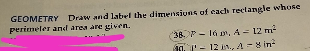 GEOMETRY Draw and label the dimensions of each rectangle whose 
perimeter and area are given. 
38. P=16m, A=12m^2
40 P=12in., A=8in^2