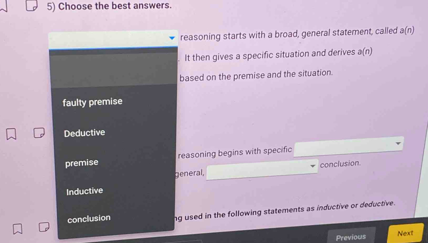 Choose the best answers.
reasoning starts with a broad, general statement, called a(n)
It then gives a specific situation and derives a(n)
based on the premise and the situation.
faulty premise
Deductive
premise reasoning begins with specific
general, conclusion.
Inductive
conclusion
ng used in the following statements as inductive or deductive.
Previous Next