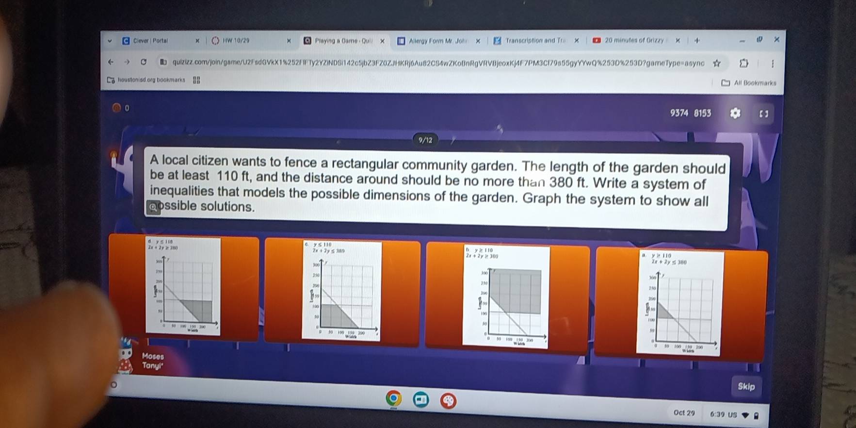 Ciever | Portal )W 10/29 Playing a Gamé - Qui Allergy Form Mr. Johi Transcription and Tra 20 minutes of Grizzy 
quizizz.com/join/game/U2FsdGVkX1%252FIFTy2YZiNDSi142c5jbZ3FZ0ZJHKRj6Au82CS4wZKoBnRgVRVBjeoxKj4F7PM3Cl79s55gyYYwQ%253D%253D?gameType=async 
houstonisd.org bookmarks BB All Bookmarks 
9374 8153 【】 
A local citizen wants to fence a rectangular community garden. The length of the garden should 
be at least 110 ft, and the distance around should be no more than 380 ft. Write a system of 
inequalities that models the possible dimensions of the garden. Graph the system to show all 
aossible solutions. 
d y s i in 
2x ÷2y ≥300 
Moses 
Tanyi 
Skip 
Oct 29