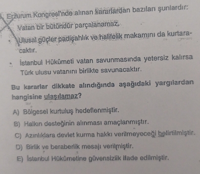 Erzurum Kongresl'nde alınan karaılardan bazıları şunlardır:
Vatan bir bütundůr parçalanamaz,
Ulusal gücler padişahlık ve halifelik makamını da kurtara-
caktır.
İstanbul Hūkûmeti vatan savunmasında yetersiz kalırsa
Türk ulusu vatanını birlikte savunacaktır.
Bu kararlar dikkate alındığında aşağıdaki yargılardan
hangisine ulaşılamaz?
A) Bölgesel kurtuluş hedeflenmiştir.
B) Halkın desteğinin alınması amaçlanmıştır.
C) Azınlıklara deviet kurma hakkı verilmeyeceği belirtilmiştir.
D) Birlik ve beraberlik mesajı verilmiştir.
E) İstanbul Hükümetine güvensizlik Ifade edilmiştir.