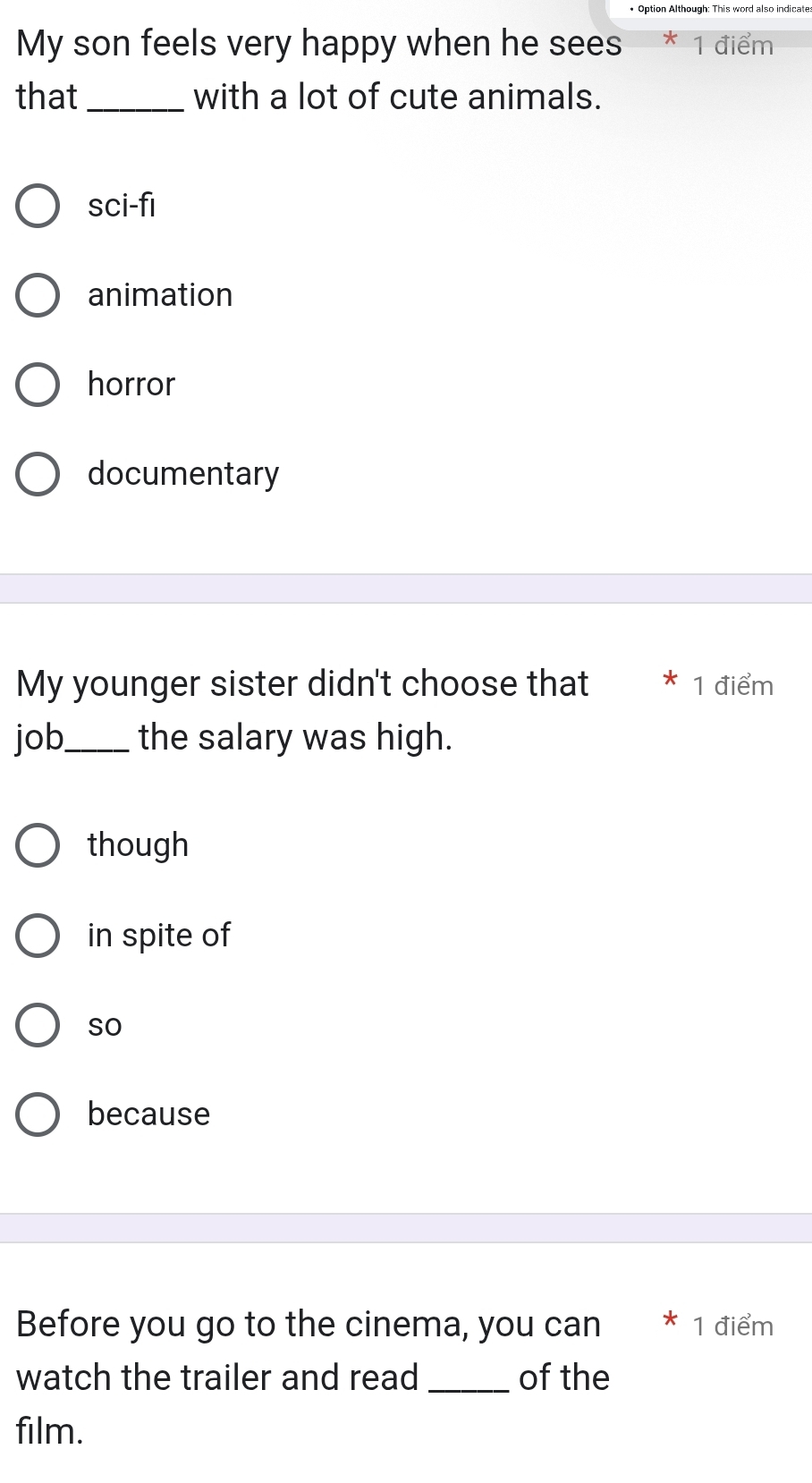 My son feels very happy when he sees 1 điểm
that_ with a lot of cute animals.
sci-fi
animation
horror
documentary
My younger sister didn't choose that 1 điểm
job_ the salary was high.
though
in spite of
so
because
Before you go to the cinema, you can 1 điểm
watch the trailer and read _of the
film.