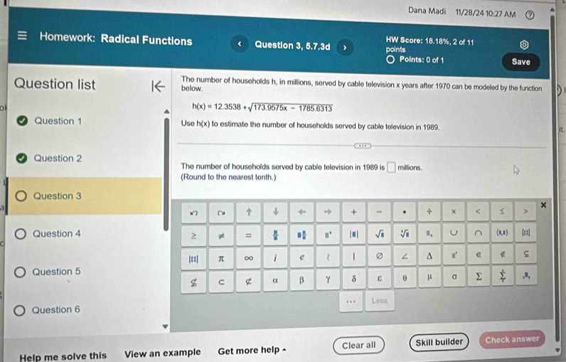 Dana Madi 11/28/24 10:27 AM A 
HW Score: 18.18%, 2 of 11 
Homework: Radical Functions Question 3, 5.7.3d points 
Points: 0 of 1 Save 
The number of households h, in millions, served by cable television x years after 1970 can be modeled by the function D
Question list below.
h(x)=12.3538+sqrt(173.9575x-1785.6313)
Question 1 Use h(x) to estimate the number of households served by cable television in 1989. 
Question 2 The number of households served by cable television in 1989 is □ millions. 
(Round to the nearest tenth.) 
Question 3 
~ ↓ ← → + - . + × × 
Question 4 |■| sqrt(□ ) sqrt[4](□ ) Ⅲ. U^((0,8) [=1]
p = □ ^circ)
|::| π ∞ i e ε | ∠ ^ e ς 
Question 5 
g C g α β γ δ ε θ μ σ Σ sumlimits^t ,a, 
Question 6 ….. Less 
Help me solve this View an example Get more help ^ Clear all Skill builder Check answer