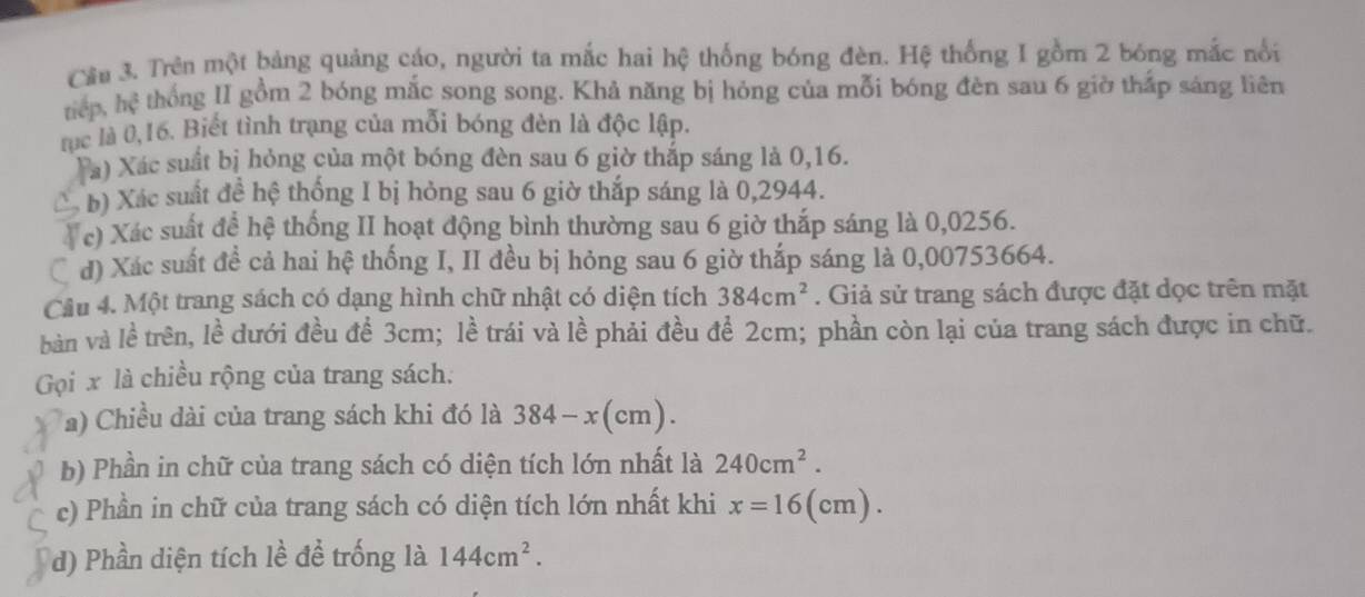 Cầu 3. Trên một bảng quảng cáo, người ta mắc hai hệ thống bóng đèn. Hệ thống I gồm 2 bóng mắc nổi 
tiếp. hc^3 thống II gồm 2 bóng mắc song song. Khả năng bị hỏng của mỗi bóng đèn sau 6 giờ thắp sáng liên 
tục là 0, 16. Biết tình trạng của mỗi bóng đèn là độc lập. 
Ta) Xác suất bị hỏng của một bóng đèn sau 6 giờ thắp sáng là 0,16. 
b) Xác suất đề hệ thống I bị hỏng sau 6 giờ thắp sáng là 0,2944. 
* c) Xác suất đề hệ thống II hoạt động bình thường sau 6 giờ thắp sáng là 0,0256. 
d) Xác suất đề cả hai hệ thống I, II đều bị hỏng sau 6 giờ thắp sáng là 0,00753664. 
Câu 4. Một trang sách có dạng hình chữ nhật có diện tích 384cm^2. Giả sử trang sách được đặt dọc trên mặt 
bàn và lề trên, lề dưới đều để 3cm; lề trái và lề phải đều để 2cm; phần còn lại của trang sách được in chữ. 
Gọi x là chiều rộng của trang sách: 
a) Chiều dài của trang sách khi đó là 384-x(cm). 
b) Phần in chữ của trang sách có diện tích lớn nhất là 240cm^2. 
c) Phần in chữ của trang sách có diện tích lớn nhất khi x=16(cm). 
d) Phần diện tích lề đề trống là 144cm^2.