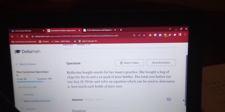 Lee County School DeltaMath Student Application FLVS Admissions and Registra 
deltamath.com/app/student/2839455/20360859/bad644879cf89625ad2858f8e5acca88 

Cla Alg1H Calendar SY. 
ore 073 Pen lt i 
DeltaMath 
Back to Home Question Watch Video Show Examples 
(Test Correction) Spiral Quiz Katherine bought snacks for her team's practice. She bought a bag of 
3 
Grade: 0% Complete: 74% chips for $2.70 and a 12 -pack of juice bottles. The total cost before tax 
was $15.78. Write and solve an equation which can be used to determine 
re Tr s Sadt 4 9 x, how much each bottle of juice cost. 
in Canted 
Write und Sole Frustinns Answer Attempt t oan of 2 
Calculator Equation: □ 