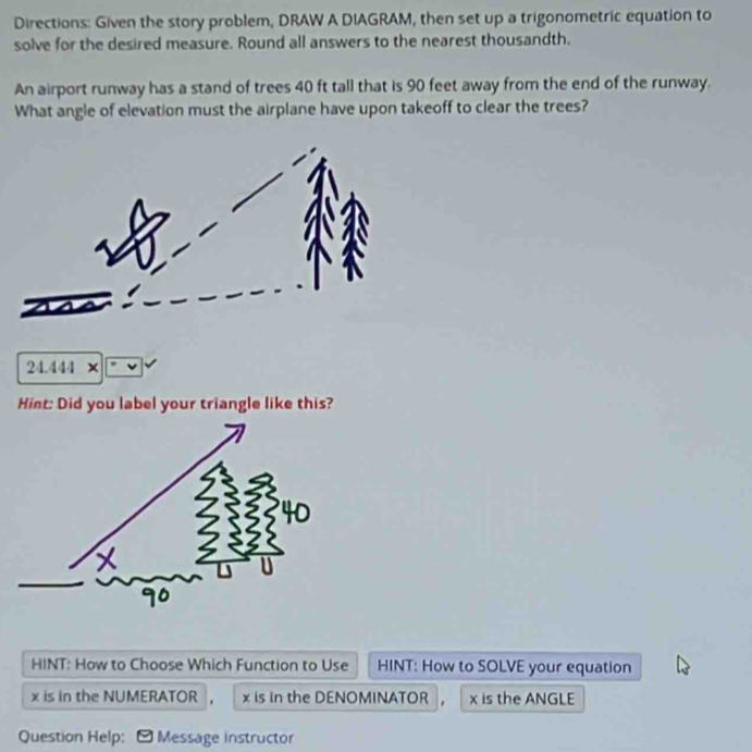 Directions: Given the story problem, DRAW A DIAGRAM, then set up a trigonometric equation to 
solve for the desired measure. Round all answers to the nearest thousandth. 
An airport runway has a stand of trees 40 ft tall that is 90 feet away from the end of the runway. 
What angle of elevation must the airplane have upon takeoff to clear the trees? 
24.444 × 
Hint: Did you label your triangle like this? 
HINT: How to Choose Which Function to Use HINT: How to SOLVE your equation
x is in the NUMERATOR , x is in the DENOMINATOR , x is the ANGLE 
Question Help: - Message instructor