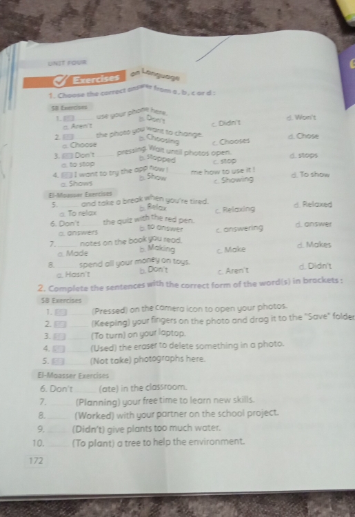 UNIT FOUR
Exercises
an Language
1. Choose the correct answl from a , b , c ar d :
SB Enercises
1. use your phone here.
ts. Diser's
a. Aren't c. Dlidn't d. Won't
2 the photo you want to change. . Choosing
□. Choose
3. ▲ Don't pressing Wait until photos open. c. Chooses d. Chose
b. Stopped
a. to stop
4. ` I want to try the app now ! me how to use it C. st0p d. stops
b. Show
a. Shows c. Showing d. To show
El-Moasser Exencises
5. and take a break when you're tired. b. Relax d. Relaxed
a. To relax
6. Dan't the quiz with the red pen. c. Relaxing
6.to answer
a nswers d. answer
7. _notes on the book you read. c. answering
a. Made d. Makes
b. Making
8. _spend all your money on toys. c. Make
a. Hasn't b. Don't c. Aren't d. Didn't
2. Complete the sentences with the correct form of the word(s) in brackets :
SB Exencises
1. □ (Pressed) on the camera icon to open your photos.
2. □ (Keeping) your fingers on the photo and drag it to the "Save" folder
3. ⊥ (To turn) on your laptop.
4. 5 (Used) the eraser to delete something in a photo.
5. - (Not take) photographs here.
El-Moasser Exercises
6. Don't (ate) in the classroom.
7. _(Planning) your free time to learn new skills.
8. _(Worked) with your partner on the school project.
9. _(Didn't) give plants too much water.
10. _(To plant) a tree to help the environment.
172