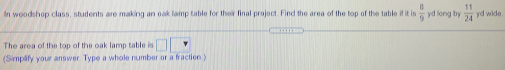In woodshop class, students are making an oak lamp table for their final project. Find the area of the top of the table if it is  8/9  yd long by  11/24  yd wide.
The area of the top of the oak lamp table is
(Simplify your answer. Type a whole number or a fraction.)