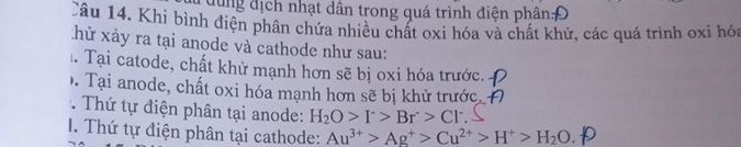 dụng địch nhạt dân trong quá trình điện phân:Đ 
Câu 14. Khi bình điện phân chứa nhiều chất oxi hóa và chất khử, các quá trình oxi hóa 
hử xảy ra tại anode và cathode như sau: 
Tại catode, chất khử mạnh hơn sẽ bị oxi hóa trước. 
. Tại anode, chất oxi hóa mạnh hơn sẽ bị khử trước, 
Thứ tự điện phân tại anode: H_2O>I^->Br>Cl^-. Thứ tự điện phân tại cathode: Au^(3+)>Ag^+>Cu^(2+)>H^+>H_2O.