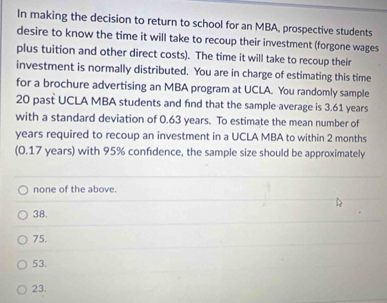 In making the decision to return to school for an MBA, prospective students
desire to know the time it will take to recoup their investment (forgone wages
plus tuition and other direct costs). The time it will take to recoup their
investment is normally distributed. You are in charge of estimating this time
for a brochure advertising an MBA program at UCLA. You randomly sample
20 past UCLA MBA students and find that the sample average is 3.61 years
with a standard deviation of 0.63 years. To estimate the mean number of
years required to recoup an investment in a UCLA MBA to within 2 months
(0.17 years) with 95% confdence, the sample size should be approximately
none of the above.
38.
75.
53.
23.