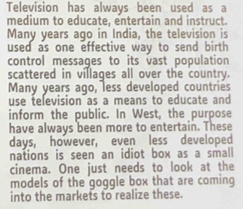 Television has always been used as a 
medium to educate, entertain and instruct. 
Many years ago in India, the television is 
used as one effective way to send birth 
control messages to its vast population 
scattered in villages all over the country. 
Many years ago, less developed countries 
use television as a means to educate and 
inform the public. In West, the purpose 
have always been more to entertain. These 
days, however, even less developed 
nations is seen an idiot box as a small 
cinema. One just needs to look at the 
models of the goggle box that are coming 
into the markets to realize these.