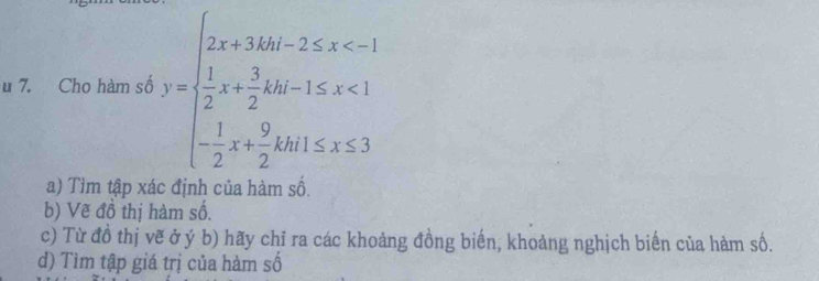 Cho hàm số y=beginarrayl 2x+3kx-2≤ x <1 - 1/2 x+ 3/2 kb+1≤ x≤ 3endarray.
a) Tìm tập xác định của hàm số. 
b) Vẽ đồ thị hàm số. 
c) Từ đồ thị vẽ ở ý b) hãy chỉ ra các khoảng đồng biến, khoảng nghịch biến của hàm số. 
đ) Tìm tập giá trị của hàm số