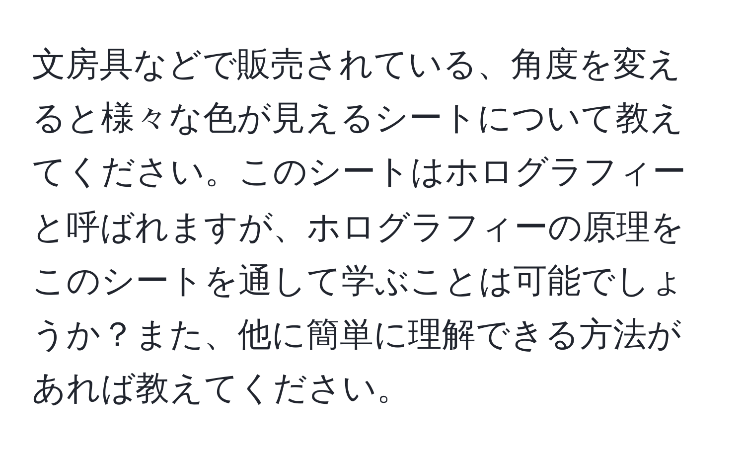 文房具などで販売されている、角度を変えると様々な色が見えるシートについて教えてください。このシートはホログラフィーと呼ばれますが、ホログラフィーの原理をこのシートを通して学ぶことは可能でしょうか？また、他に簡単に理解できる方法があれば教えてください。