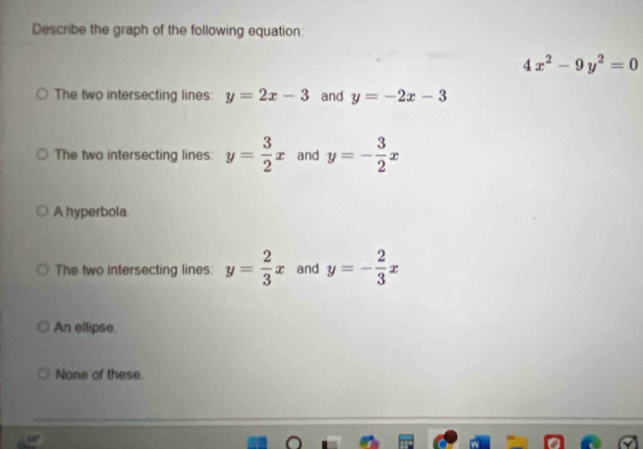 Describe the graph of the following equation:
4x^2-9y^2=0
The two intersecting lines: y=2x-3 and y=-2x-3
The two intersecting lines: y= 3/2 x and y=- 3/2 x
A hyperbola
The two intersecting lines: y= 2/3 x and y=- 2/3 x
An ellipse.
None of these