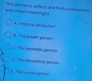 This person is selfless and finds involvement
with others meaningful.
A. Internal attribution
B. The power person
C. The aesthetic person
D. The theoretical person
E. The social person