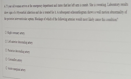 A 75 year old woman arrives at the emergency department and states that her left arm is numb. She is sweating. Laboratory results
show signs of a Myocardial infarction and she is treated for it. A subsequent echocardiogram shows a wall motion abnormality of
the posterior interventricular septum. Blockage of which of the following arteries would most likely cause this condition?
Right coronary artery.
() Left anterior descending artery
O Posterior descending artery
O Circunflex artery
○ Acute marginal artery