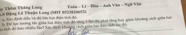 Thêm Thăng Long Toán - Lí - Hóa - Anh Văn - Ngữ Văn 
.S Đặng Lê Thuận Long (SĐT 0523820652) 
a. Xác định dấu và độ lớn hai điện tích đó. 
b. Để lực tương tác giữa hai điện tích đó tăng 3 lần thì phải tăng hay giảm khoảng cách giữa hai 
_ 
en tích đó bao nhiêu lần? Xác định khoảng cách giữa hai điện tích lúc đó.