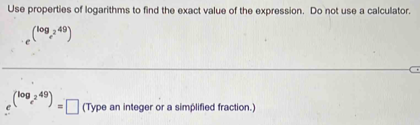 Use properties of logarithms to find the exact value of the expression. Do not use a calculator.
e^((log _e^2)49)
(^log _e^249)=□ (Type an integer or a simplified fraction.)