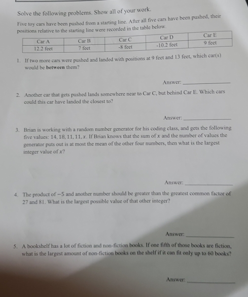 Solve the following problems. Show all of your work. 
Five toy cars have been pushed from a starting line. After all five cars have been pushed, their 
ecorded in the table below. 
1. If two more cars were pushed and landed with positions at 9 feet and 13 feet, which car(s) 
would be between them? 
Answer:_ 
2. Another car that gets pushed lands somewhere near to Car C, but behind Car E. Which cars 
could this car have landed the closest to? 
Answer:_ 
3. Brian is working with a random number generator for his coding class, and gets the following 
five values: 14, 18, 11, 11, x. If Brian knows that the sum of x and the number of values the 
generator puts out is at most the mean of the other four numbers, then what is the largest 
integer value of x? 
Answer:_ 
4. The product of —5 and another number should be greater than the greatest common factor of
27 and 81. What is the largest possible value of that other integer? 
Answer:_ 
5. A bookshelf has a lot of fiction and non-fiction books. If one fifth of those books are fiction, 
what is the largest amount of non-fiction books on the shelf if it can fit only up to 60 books? 
Answer:_
