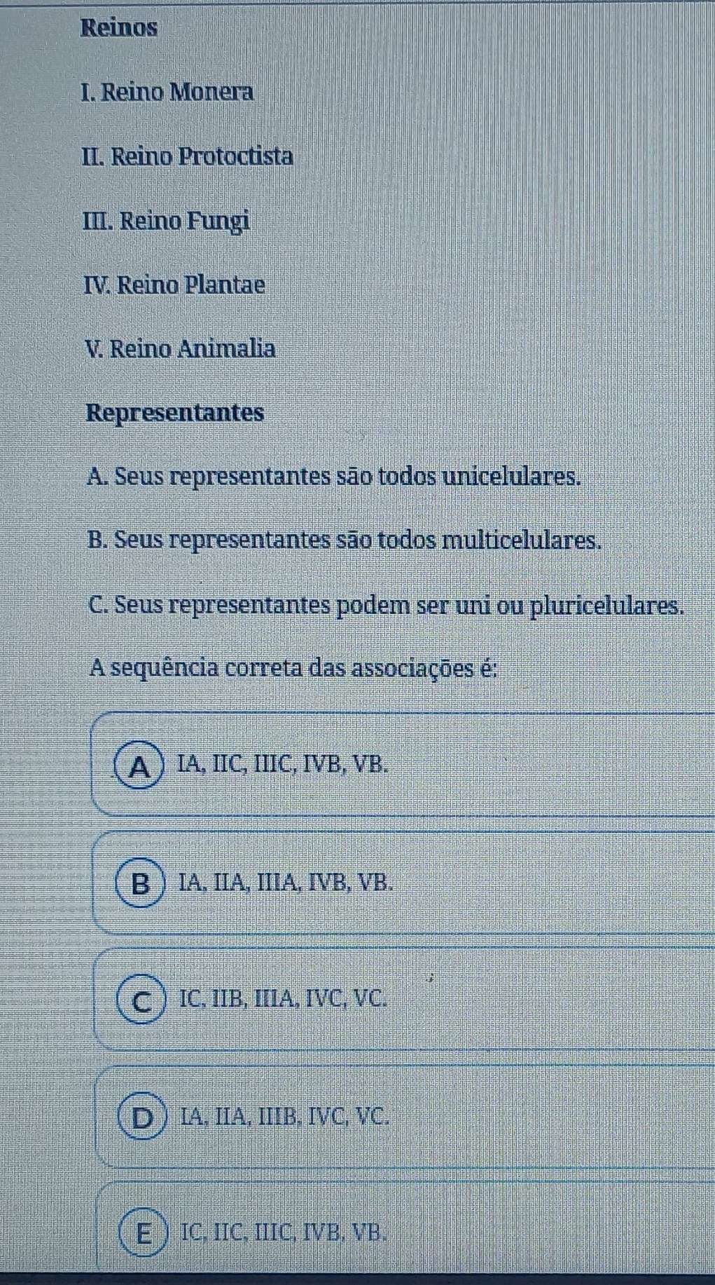 Reinos
I. Reino Monera
II. Reino Protoctista
III. Reino Fungi
IV. Reino Plantae
V. Reino Animalia
Representantes
A. Seus representantes são todos unicelulares.
B. Seus representantes são todos multicelulares.
C. Seus representantes podem ser uni ou pluricelulares.
A sequência correta das associações é:
A  IA, IIC, IIIC, IVB, VB.
B IA, IIA, IIIA, IVB, VB.
C IC, IIB, IIIA, IVC, VC.
IA, IIA, IIIB, IVC, VC.
IC, IIC, IIIC, IVB, VB.